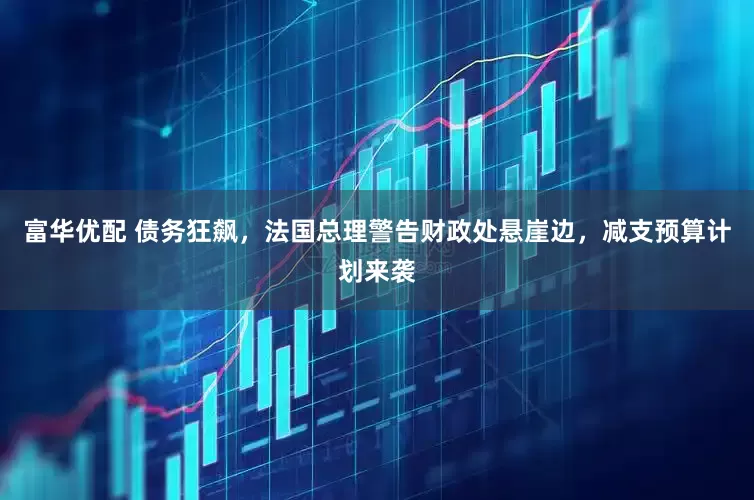富华优配 债务狂飙，法国总理警告财政处悬崖边，减支预算计划来袭