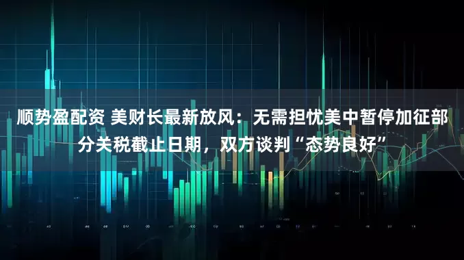 顺势盈配资 美财长最新放风：无需担忧美中暂停加征部分关税截止日期，双方谈判“态势良好”