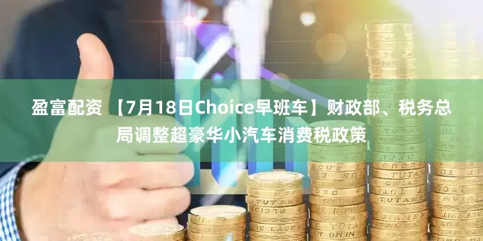 盈富配资 【7月18日Choice早班车】财政部、税务总局调整超豪华小汽车消费税政策