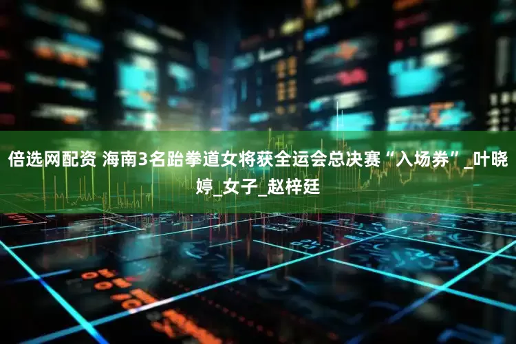 倍选网配资 海南3名跆拳道女将获全运会总决赛“入场券”_叶晓婷_女子_赵梓廷