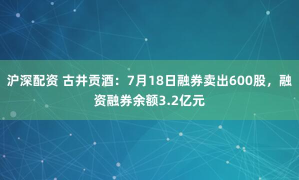 沪深配资 古井贡酒：7月18日融券卖出600股，融资融券余额3.2亿元