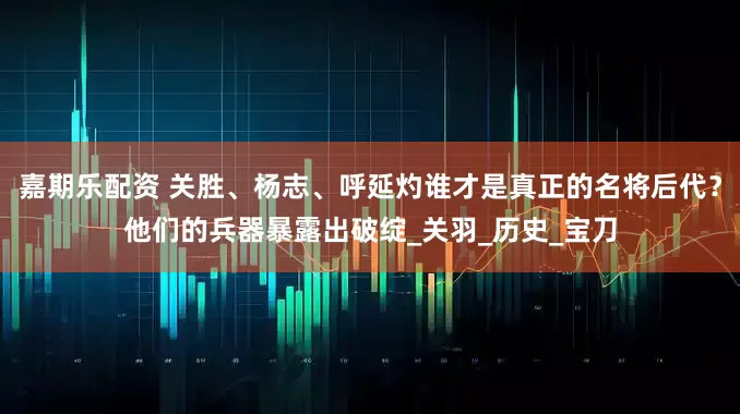 嘉期乐配资 关胜、杨志、呼延灼谁才是真正的名将后代？他们的兵器暴露出破绽_关羽_历史_宝刀