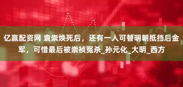 亿赢配资网 袁崇焕死后，还有一人可替明朝抵挡后金军，可惜最后被崇祯冤杀_孙元化_大明_西方