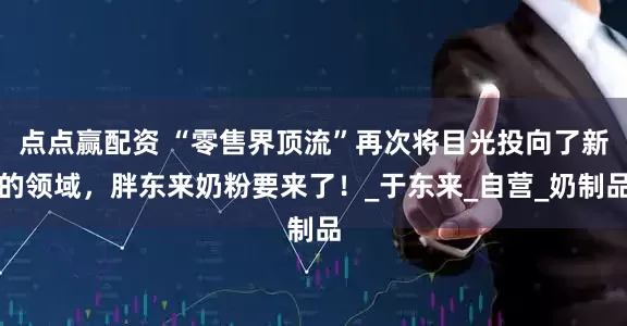 点点赢配资 “零售界顶流”再次将目光投向了新的领域，胖东来奶粉要来了！_于东来_自营_奶制品