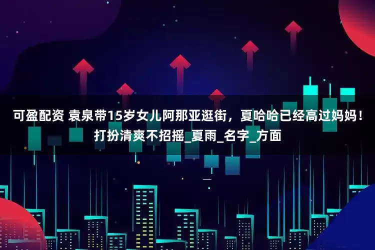 可盈配资 袁泉带15岁女儿阿那亚逛街，夏哈哈已经高过妈妈！打扮清爽不招摇_夏雨_名字_方面