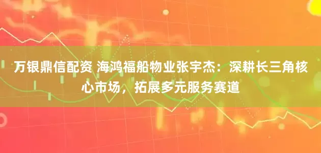 万银鼎信配资 海鸿福船物业张宇杰：深耕长三角核心市场，拓展多元服务赛道