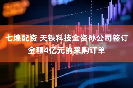 七煌配资 天铁科技全资孙公司签订金额4亿元的采购订单