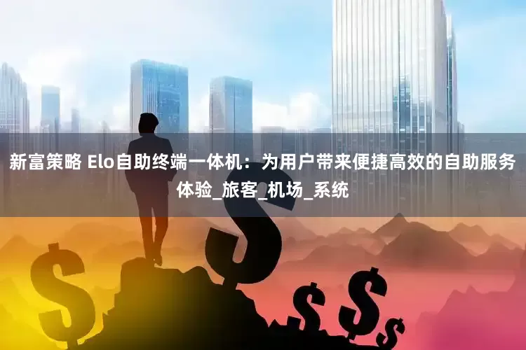 新富策略 Elo自助终端一体机：为用户带来便捷高效的自助服务体验_旅客_机场_系统