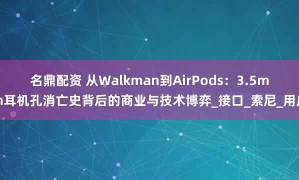 名鼎配资 从Walkman到AirPods：3.5mm耳机孔消亡史背后的商业与技术博弈_接口_索尼_用户