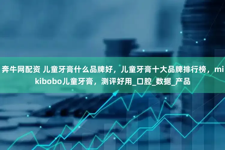 奔牛网配资 儿童牙膏什么品牌好，儿童牙膏十大品牌排行榜，mikibobo儿童牙膏，测评好用_口腔_数据_产品