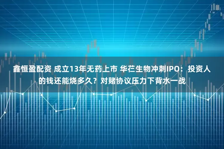 鑫恒盈配资 成立13年无药上市 华芢生物冲刺IPO：投资人的钱还能烧多久？对赌协议压力下背水一战