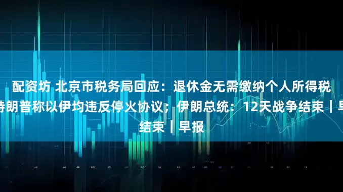 配资坊 北京市税务局回应：退休金无需缴纳个人所得税；特朗普称以伊均违反停火协议；伊朗总统：12天战争结束｜早报