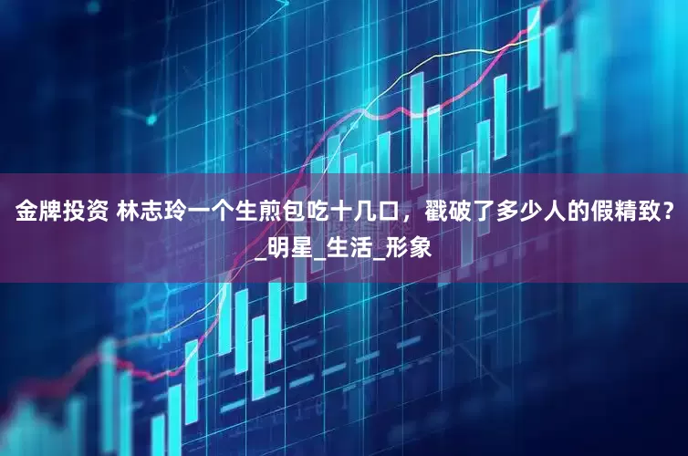 金牌投资 林志玲一个生煎包吃十几口，戳破了多少人的假精致？_明星_生活_形象