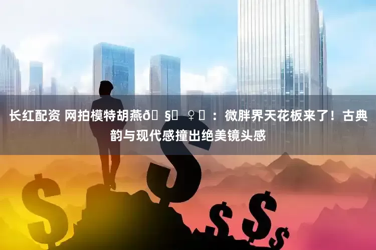 长红配资 网拍模特胡燕🧚♀️：微胖界天花板来了！古典韵与现代感撞出绝美镜头感