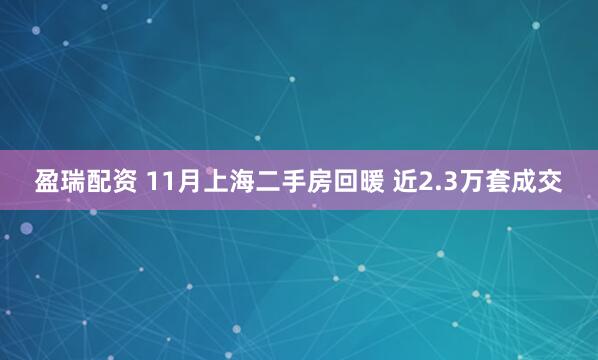 盈瑞配资 11月上海二手房回暖 近2.3万套成交