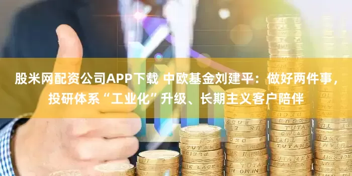 股米网配资公司APP下载 中欧基金刘建平：做好两件事，投研体系“工业化”升级、长期主义客户陪伴