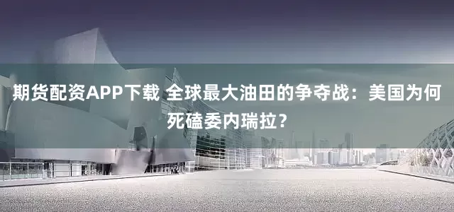 期货配资APP下载 全球最大油田的争夺战：美国为何死磕委内瑞拉？