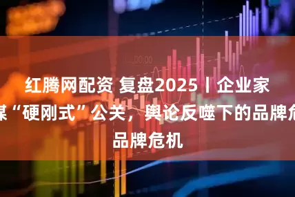 红腾网配资 复盘2025丨企业家社媒“硬刚式”公关，舆论反噬下的品牌危机